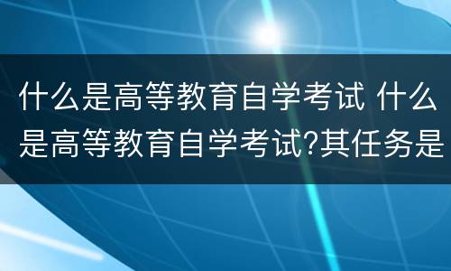 什么是高等教育自学考试 什么是高等教育自学考试?其任务是什么?