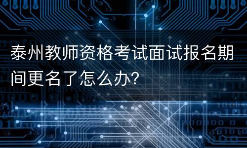 泰州教师资格考试面试报名期间更名了怎么办？