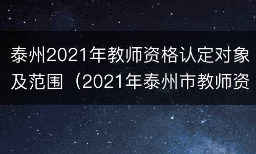 泰州2021年教师资格认定对象及范围（2021年泰州市教师资格证认定）