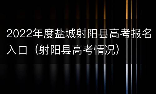 2022年度盐城射阳县高考报名入口（射阳县高考情况）