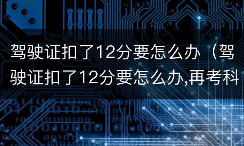 驾驶证扣了12分要怎么办（驾驶证扣了12分要怎么办,再考科目一多少钱）