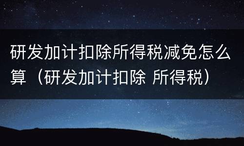 研发加计扣除所得税减免怎么算（研发加计扣除 所得税）