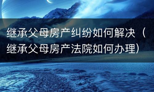 继承父母房产纠纷如何解决（继承父母房产法院如何办理）