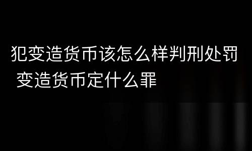 犯变造货币该怎么样判刑处罚 变造货币定什么罪