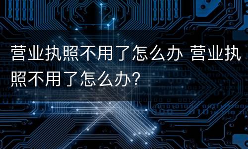 营业执照不用了怎么办 营业执照不用了怎么办?