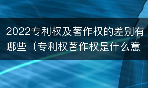 2022专利权及著作权的差别有哪些（专利权著作权是什么意思）