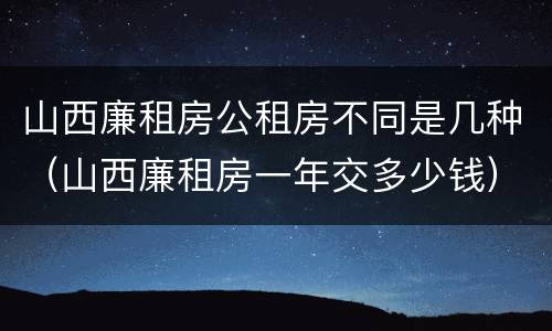 山西廉租房公租房不同是几种（山西廉租房一年交多少钱）