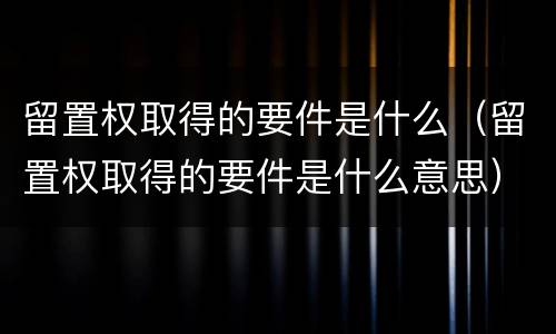 留置权取得的要件是什么（留置权取得的要件是什么意思）