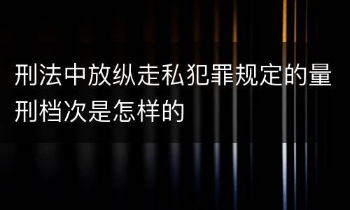 刑法中放纵走私犯罪规定的量刑档次是怎样的