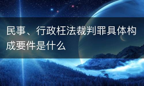 民事、行政枉法裁判罪具体构成要件是什么