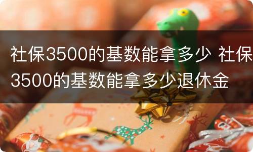 社保3500的基数能拿多少 社保3500的基数能拿多少退休金