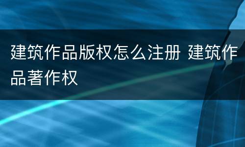 建筑作品版权怎么注册 建筑作品著作权