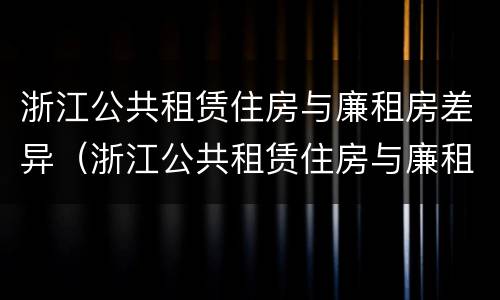 浙江公共租赁住房与廉租房差异（浙江公共租赁住房与廉租房差异分析）