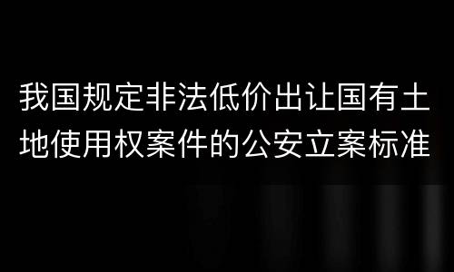 我国规定非法低价出让国有土地使用权案件的公安立案标准有什么规定