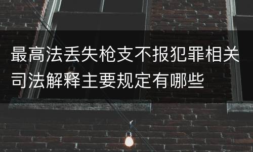 最高法丢失枪支不报犯罪相关司法解释主要规定有哪些