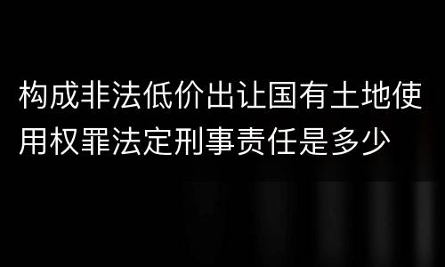 构成非法低价出让国有土地使用权罪法定刑事责任是多少