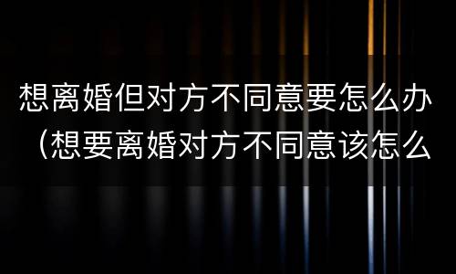 想离婚但对方不同意要怎么办（想要离婚对方不同意该怎么办）