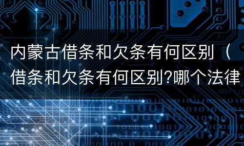 内蒙古借条和欠条有何区别（借条和欠条有何区别?哪个法律效力更大?）