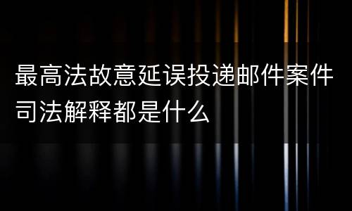 最高法故意延误投递邮件案件司法解释都是什么