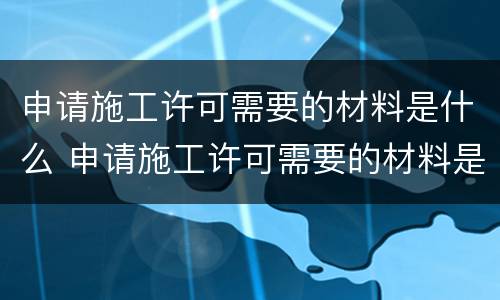 申请施工许可需要的材料是什么 申请施工许可需要的材料是什么样的