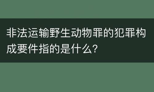 非法运输野生动物罪的犯罪构成要件指的是什么？