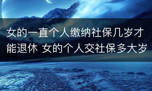 女的一直个人缴纳社保几岁才能退休 女的个人交社保多大岁数合适