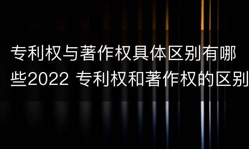 专利权与著作权具体区别有哪些2022 专利权和著作权的区别