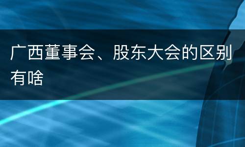 广西董事会、股东大会的区别有啥