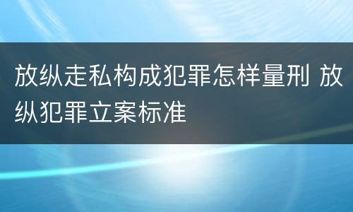 放纵走私构成犯罪怎样量刑 放纵犯罪立案标准