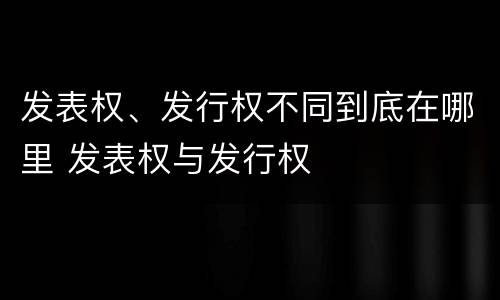 发表权、发行权不同到底在哪里 发表权与发行权