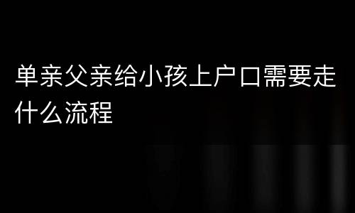 单亲父亲给小孩上户口需要走什么流程