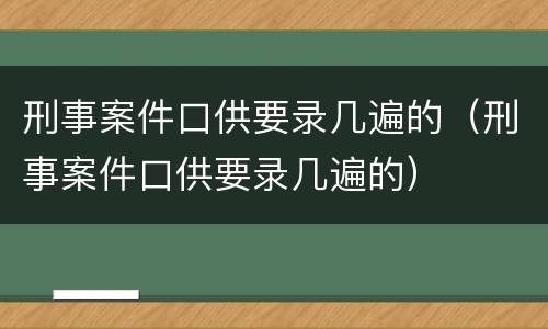 刑事案件口供要录几遍的（刑事案件口供要录几遍的）