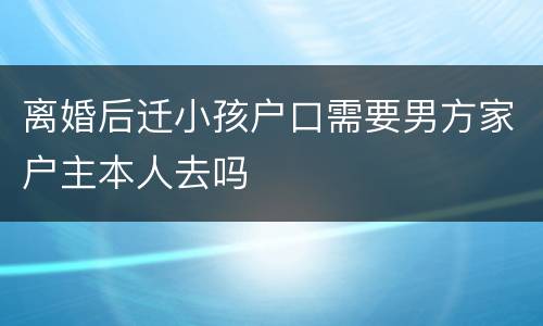 离婚后迁小孩户口需要男方家户主本人去吗