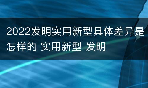 2022发明实用新型具体差异是怎样的 实用新型 发明