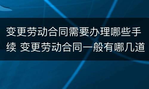 变更劳动合同需要办理哪些手续 变更劳动合同一般有哪几道程序?