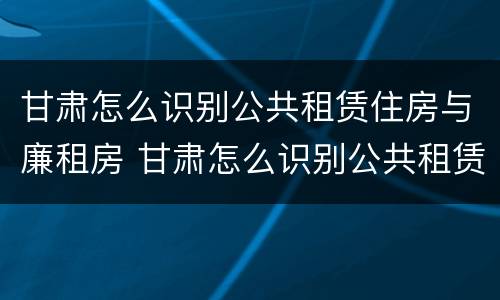 甘肃怎么识别公共租赁住房与廉租房 甘肃怎么识别公共租赁住房与廉租房的区别