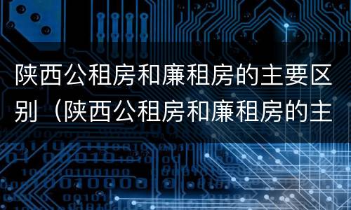 陕西公租房和廉租房的主要区别（陕西公租房和廉租房的主要区别是什么）