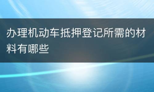 办理机动车抵押登记所需的材料有哪些