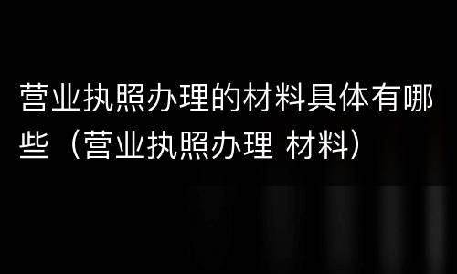 营业执照办理的材料具体有哪些（营业执照办理 材料）