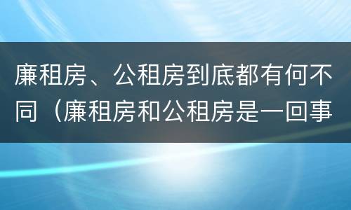 廉租房、公租房到底都有何不同（廉租房和公租房是一回事吗）