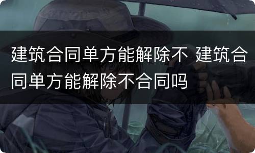 建筑合同单方能解除不 建筑合同单方能解除不合同吗