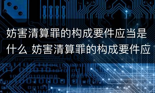 妨害清算罪的构成要件应当是什么 妨害清算罪的构成要件应当是什么内容