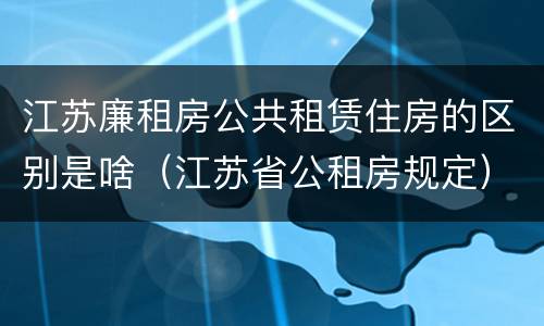 江苏廉租房公共租赁住房的区别是啥（江苏省公租房规定）