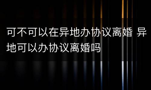 可不可以在异地办协议离婚 异地可以办协议离婚吗