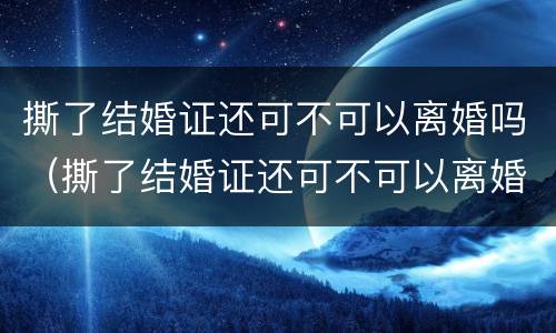 撕了结婚证还可不可以离婚吗（撕了结婚证还可不可以离婚吗现在）