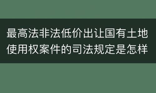 最高法非法低价出让国有土地使用权案件的司法规定是怎样的