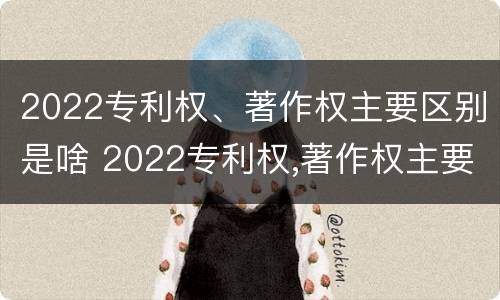 2022专利权、著作权主要区别是啥 2022专利权,著作权主要区别是啥呢