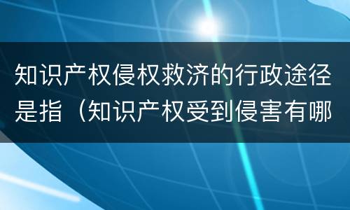 知识产权侵权救济的行政途径是指（知识产权受到侵害有哪些救济途径）