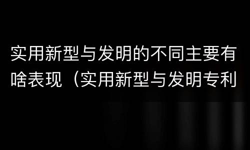 实用新型与发明的不同主要有啥表现（实用新型与发明专利的区别有哪些）