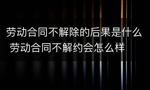 劳动合同不解除的后果是什么 劳动合同不解约会怎么样